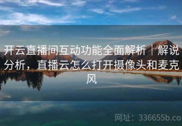开云直播间互动功能全面解析｜解说分析，直播云怎么打开摄像头和麦克风
