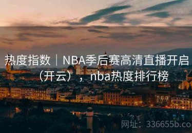 热度指数｜NBA季后赛高清直播开启（开云），nba热度排行榜