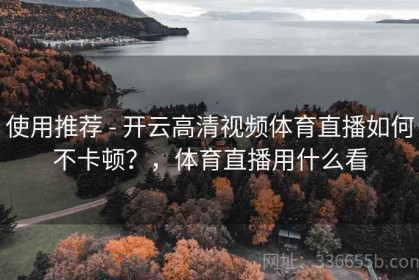 使用推荐 - 开云高清视频体育直播如何不卡顿？，体育直播用什么看