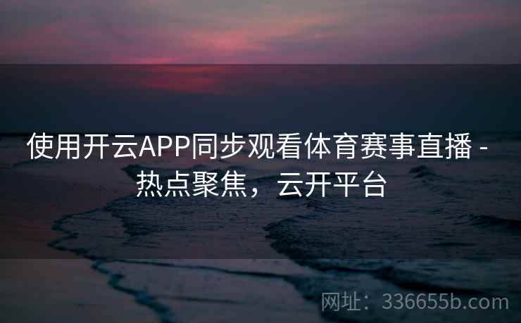 使用开云APP同步观看体育赛事直播 - 热点聚焦,云开平台 使用开云APP同步观看体育赛事直播 - 热点聚焦,云开平台