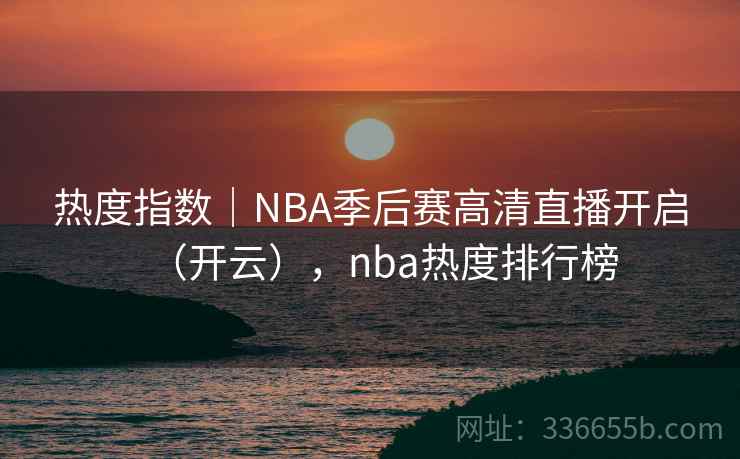 热度指数｜NBA季后赛高清直播开启（开云），nba热度排行榜