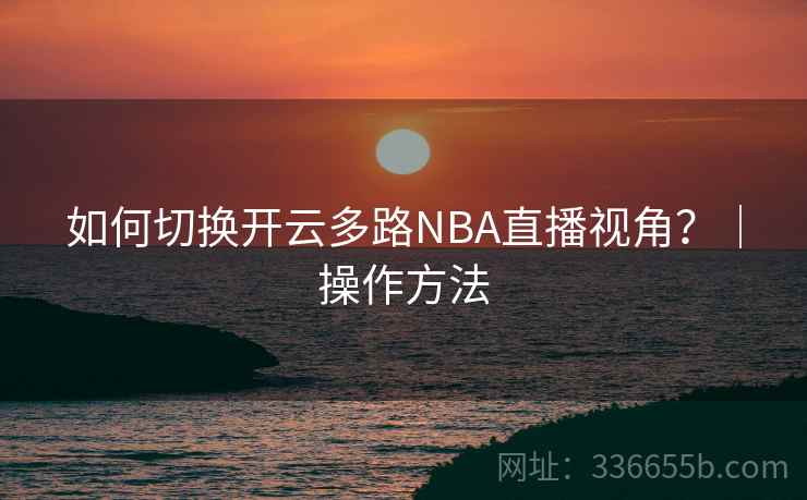 如何切换开云多路NBA直播视角？｜操作方法