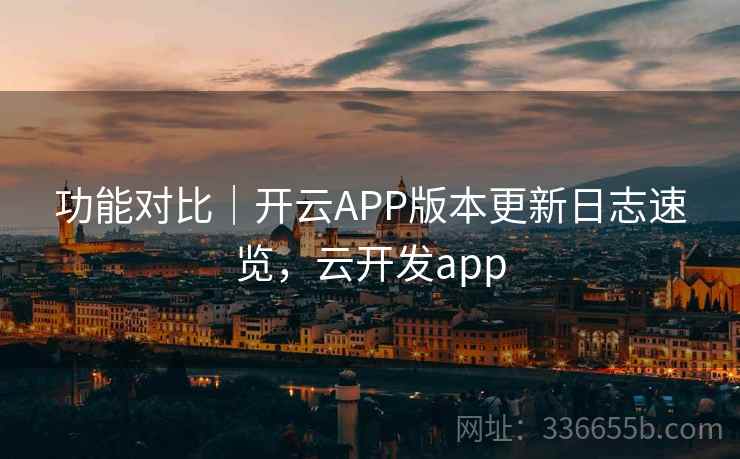 功能对比|开云APP版本更新日志速览,云开发app 功能对比|开云APP版本更新日志速览,云开发app