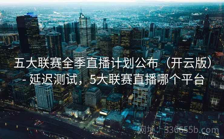 五大联赛全季直播计划公布（开云版） - 延迟测试，5大联赛直播哪个平台