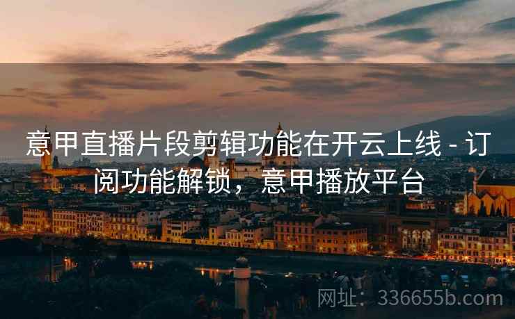 意甲直播片段剪辑功能在开云上线 - 订阅功能解锁，意甲播放平台
